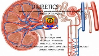 DIURETICSSeminar report submitted in partial fulfilment for the award of degree of
B.Pharm (6th sem,3rd year)
By
MR. SAMARJIT BOSE
REGD NO: 131740210042
ROLL NO: 17401913054
NETAJI SUBHAS CHANDRA CHANDRA BOSE INSTITUTE OF PHARMACY
(AFFILIATED BY MAKUT)
 