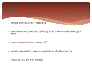  osmotic diuretics are not reabsorbed
 increases osmotic pressure specifically in the proximal tubule and loop of
Henle
 prevents passive reabsorption of H2O
 osmotic force solute in lumen > osmotic force of reabsorbed Na+
 increased H2O and Na+ excretion
Mechanism of Action
 