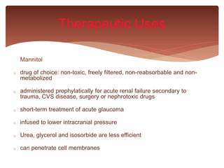 Mannitol
o drug of choice: non-toxic, freely filtered, non-reabsorbable and non-
metabolized
o administered prophylatically for acute renal failure secondary to
trauma, CVS disease, surgery or nephrotoxic drugs
o short-term treatment of acute glaucoma
o infused to lower intracranial pressure
o Urea, glycerol and isosorbide are less efficient
o can penetrate cell membranes
Therapeutic Uses
 