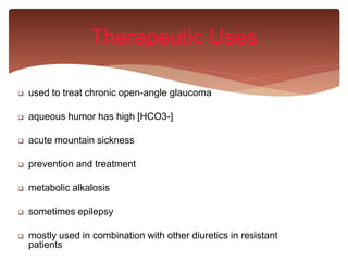  used to treat chronic open-angle glaucoma
 aqueous humor has high [HCO3-]
 acute mountain sickness
 prevention and treatment
 metabolic alkalosis
 sometimes epilepsy
 mostly used in combination with other diuretics in resistant
patients
Therapeutic Uses
 