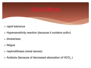  rapid tolerance
 Hypersensitivity reaction (because it contains sulfur)
 drowsiness
 fatigue
 nephrolithiasis (renal stones)
 Acidosis (because of decreased absorption of HCO3 )
Side Effects
 