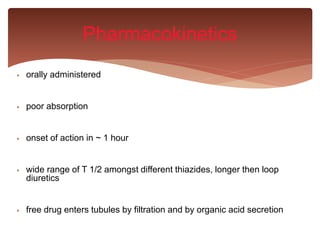  orally administered
 poor absorption
 onset of action in ~ 1 hour
 wide range of T 1/2 amongst different thiazides, longer then loop
diuretics
 free drug enters tubules by filtration and by organic acid secretion
Pharmacokinetics
 
