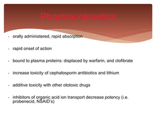  orally administered, rapid absorption
 rapid onset of action
 bound to plasma proteins: displaced by warfarin, and clofibrate
 increase toxicity of cephalosporin antibiotics and lithium
 additive toxicity with other ototoxic drugs
 inhibitors of organic acid ion transport decrease potency (i.e.
probenecid, NSAID’s)
Pharmacokinetics
 