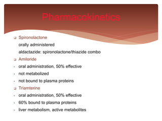  Spironolactone
orally administered
aldactazide: spironolactone/thiazide combo
 Amiloride
• oral administration, 50% effective
• not metabolized
• not bound to plasma proteins
 Triamterine
• oral administration, 50% effective
• 60% bound to plasma proteins
• liver metabolism, active metabolites
Pharmacokinetics
 