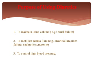 1. To maintain urine volume ( e.g.: renal failure)
2. To mobilize edema fluid (e.g.: heart failure,liver
failure, nephrotic syndrome)
3. To control high blood pressure.
Purpose of Using Diuretics
 