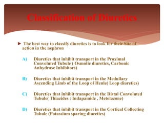 ► The best way to classify diuretics is to look for their Site of
action in the nephron
A) Diuretics that inhibit transport in the Proximal
Convoluted Tubule ( Osmotic diuretics, Carbonic
Anhydrase Inhibitors)
B) Diuretics that inhibit transport in the Medullary
Ascending Limb of the Loop of Henle( Loop diuretics)
C) Diuretics that inhibit transport in the Distal Convoluted
Tubule( Thiazides : Indapamide , Metolazone)
D) Diuretics that inhibit transport in the Cortical Collecting
Tubule (Potassium sparing diuretics)
Classification of Diuretics
 