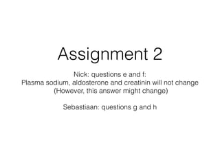 Assignment 2
Nick: questions e and f:
Plasma sodium, aldosterone and creatinin will not change
(However, this answer might change)
Sebastiaan: questions g and h
 