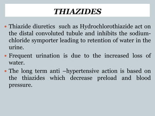 THIAZIDES
 Thiazide diuretics such as Hydrochlorothiazide act on
the distal convoluted tubule and inhibits the sodium-
chloride symporter leading to retention of water in the
urine.
 Frequent urination is due to the increased loss of
water.
 The long term anti –hypertensive action is based on
the thiazides which decrease preload and blood
pressure.
 