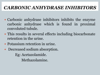 CARBONIC ANHYDRASE INHIBITORS
 Carbonic anhydrase inhibitors inhibits the enzyme
carbonic anhydrase which is found in proximal
convoluted tubule.
 This results in several effects including biocarbonate
retention in the urine.
 Potassium retention in urine.
 Decreased sodium absorption.
Eg: Acetazolamide.
Methazolamine.
 
