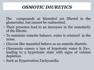 OSMOTIC DIURETICS
The compounds as Mannitol are filtered in the
glomerulus, but cannot be reabsorbed.
 Their presence lead to an increases in the osmolarity
of the filtrate.
 To maintain osmotic balance ,water is retained in the
urine.
 Glucose like mannitol behave as an osmotic diuretic.
 Glucosuria causes a loss of hypotonic water & Na+,
leading to a hypertonic state with signs of volume
depletion.
 Such as Hypotention,Tachycardia.
 