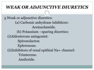 WEAK OR ADJUNCTIVE DIURETICS
3.Weak or adjunctive diuretics:
(a) Carbonic anhydrase inhibitors:
Acetazolamide.
(b) Potassium –sparing diuretics:
(i)Aldosterone antagonist:
Spironolacton
Eplerenone.
(ii)Inhibitors of renal epithial Na+ channel:
Trimterene.
Amiloride.
 