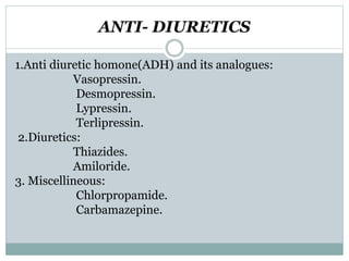 ANTI- DIURETICS
1.Anti diuretic homone(ADH) and its analogues:
Vasopressin.
Desmopressin.
Lypressin.
Terlipressin.
2.Diuretics:
Thiazides.
Amiloride.
3. Miscellineous:
Chlorpropamide.
Carbamazepine.
 