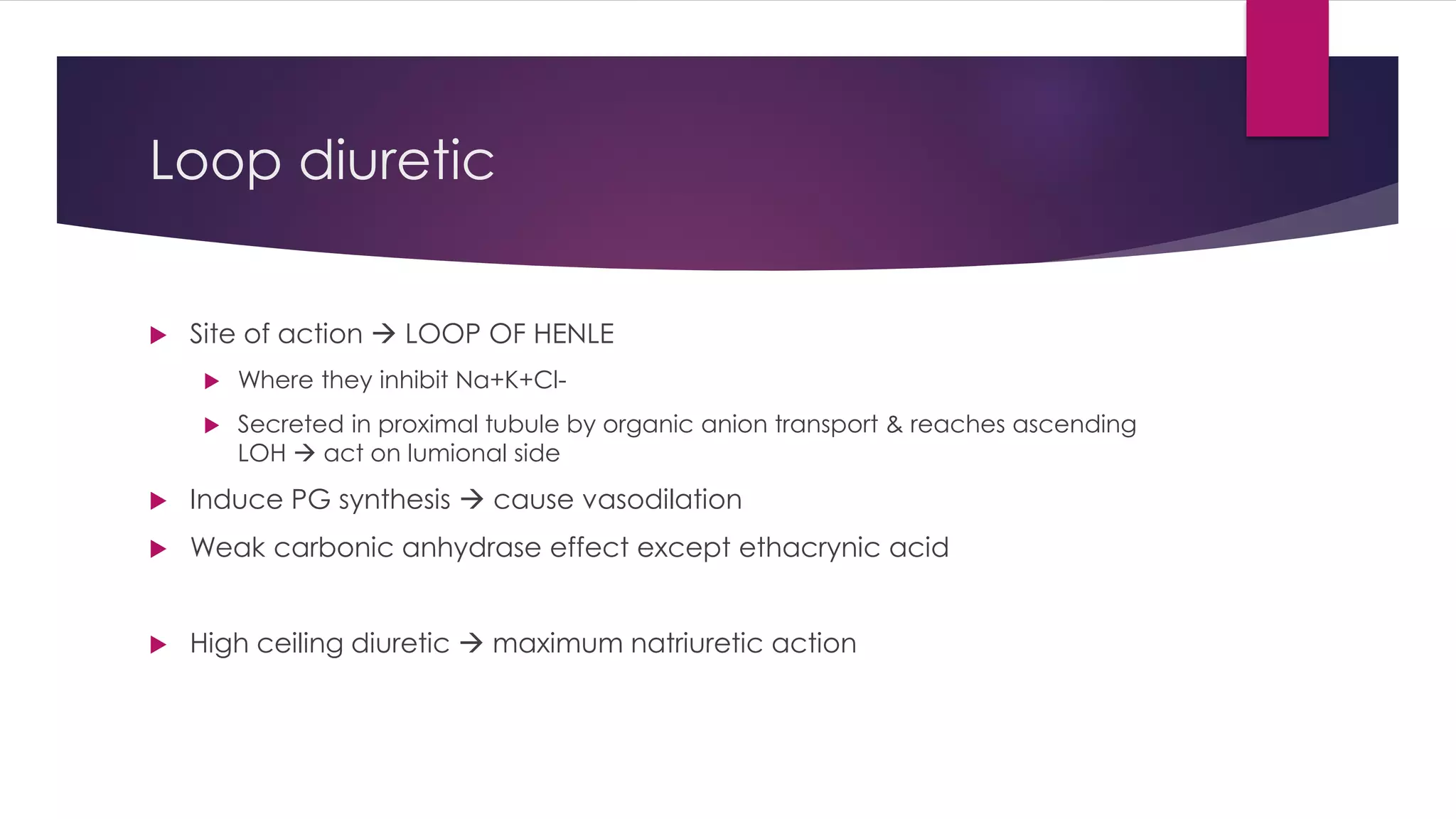 Loop diuretic
 Site of action  LOOP OF HENLE
 Where they inhibit Na+K+Cl-
 Secreted in proximal tubule by organic anion transport & reaches ascending
LOH  act on lumional side
 Induce PG synthesis  cause vasodilation
 Weak carbonic anhydrase effect except ethacrynic acid
 High ceiling diuretic  maximum natriuretic action
 
