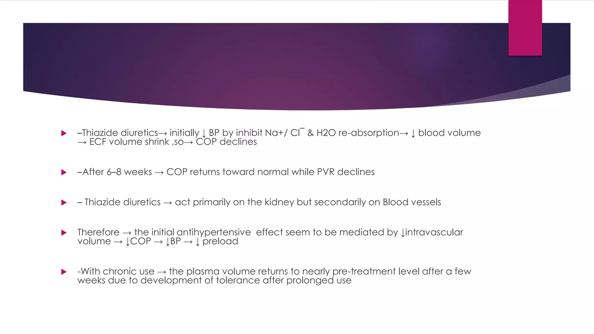  –Thiazide diuretics→ initially ↓ BP by inhibit Na+/ Cl¯ & H2O re-absorption→ ↓ blood volume
→ ECF volume shrink ,so→ COP declines
 –After 6–8 weeks → COP returns toward normal while PVR declines
 – Thiazide diuretics → act primarily on the kidney but secondarily on Blood vessels
 Therefore → the initial antihypertensive effect seem to be mediated by ↓intravascular
volume → ↓COP → ↓BP → ↓ preload
 -With chronic use → the plasma volume returns to nearly pre-treatment level after a few
weeks due to development of tolerance after prolonged use
 