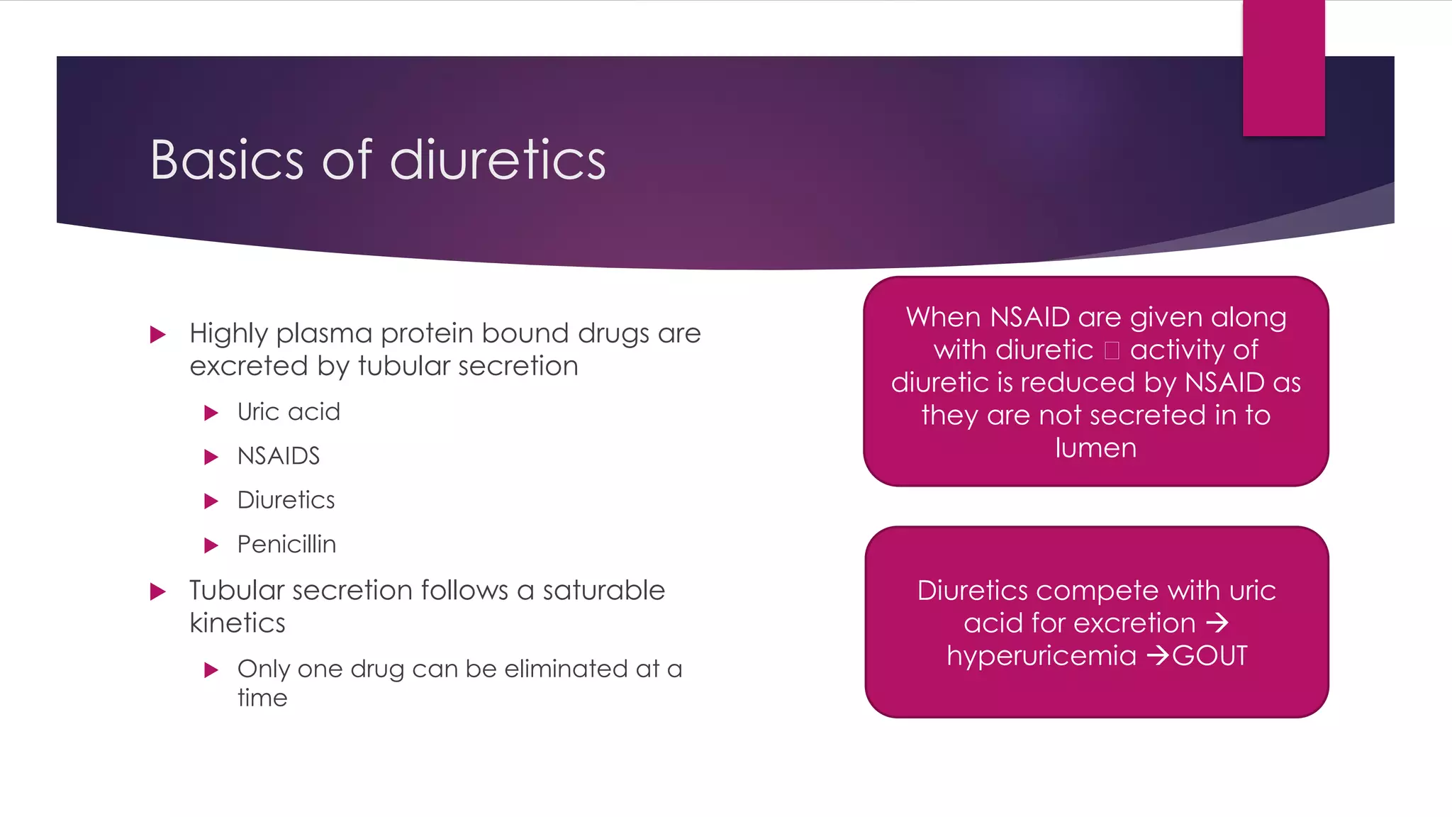 Basics of diuretics
 Highly plasma protein bound drugs are
excreted by tubular secretion
 Uric acid
 NSAIDS
 Diuretics
 Penicillin
 Tubular secretion follows a saturable
kinetics
 Only one drug can be eliminated at a
time
When NSAID are given along
with diuretic activity of
diuretic is reduced by NSAID as
they are not secreted in to
lumen
Diuretics compete with uric
acid for excretion 
hyperuricemia GOUT
 