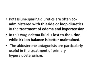 • Potassium-sparing diuretics are often co-
administered with thiazide or loop diuretics
in the treatment of edema and hypertension.
• In this way, edema fluid is lost to the urine
while K+ ion balance is better maintained.
• The aldosterone antagonists are particularly
useful in the treatment of primary
hyperaldosteronism.
 