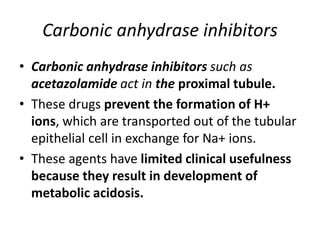 Carbonic anhydrase inhibitors
• Carbonic anhydrase inhibitors such as
acetazolamide act in the proximal tubule.
• These drugs prevent the formation of H+
ions, which are transported out of the tubular
epithelial cell in exchange for Na+ ions.
• These agents have limited clinical usefulness
because they result in development of
metabolic acidosis.
 