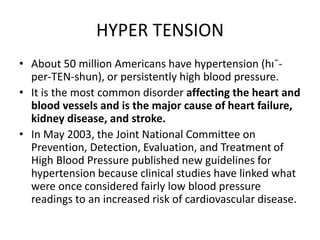 HYPER TENSION
• About 50 million Americans have hypertension (hı¯-
per-TEN-shun), or persistently high blood pressure.
• It is the most common disorder affecting the heart and
blood vessels and is the major cause of heart failure,
kidney disease, and stroke.
• In May 2003, the Joint National Committee on
Prevention, Detection, Evaluation, and Treatment of
High Blood Pressure published new guidelines for
hypertension because clinical studies have linked what
were once considered fairly low blood pressure
readings to an increased risk of cardiovascular disease.
 