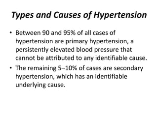 Types and Causes of Hypertension
• Between 90 and 95% of all cases of
hypertension are primary hypertension, a
persistently elevated blood pressure that
cannot be attributed to any identifiable cause.
• The remaining 5–10% of cases are secondary
hypertension, which has an identifiable
underlying cause.
 