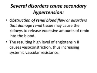 Several disorders cause secondary
hypertension:
• Obstruction of renal blood flow or disorders
that damage renal tissue may cause the
kidneys to release excessive amounts of renin
into the blood.
• The resulting high level of angiotensin II
causes vasoconstriction, thus increasing
systemic vascular resistance.
 