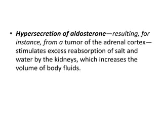 • Hypersecretion of aldosterone—resulting, for
instance, from a tumor of the adrenal cortex—
stimulates excess reabsorption of salt and
water by the kidneys, which increases the
volume of body fluids.
 