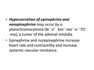 • Hypersecretion of epinephrine and
norepinephrine may occur by a
pheochromocytoma (fe¯-o¯ -kro¯-mo¯-sı¯-TO¯
-ma), a tumor of the adrenal medulla.
• Epinephrine and norepinephrine increase
heart rate and contractility and increase
systemic vascular resistance.
 