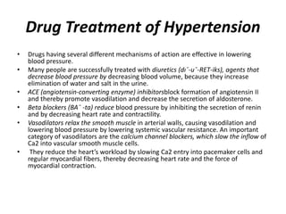 Drug Treatment of Hypertension
• Drugs having several different mechanisms of action are effective in lowering
blood pressure.
• Many people are successfully treated with diuretics (dı¯-u¯-RET-iks), agents that
decrease blood pressure by decreasing blood volume, because they increase
elimination of water and salt in the urine.
• ACE (angiotensin-converting enzyme) inhibitorsblock formation of angiotensin II
and thereby promote vasodilation and decrease the secretion of aldosterone.
• Beta blockers (BA¯ -ta) reduce blood pressure by inhibiting the secretion of renin
and by decreasing heart rate and contractility.
• Vasodilators relax the smooth muscle in arterial walls, causing vasodilation and
lowering blood pressure by lowering systemic vascular resistance. An important
category of vasodilators are the calcium channel blockers, which slow the inflow of
Ca2 into vascular smooth muscle cells.
• They reduce the heart’s workload by slowing Ca2 entry into pacemaker cells and
regular myocardial fibers, thereby decreasing heart rate and the force of
myocardial contraction.
 