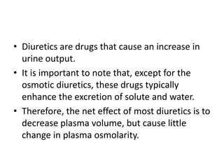 • Diuretics are drugs that cause an increase in
urine output.
• It is important to note that, except for the
osmotic diuretics, these drugs typically
enhance the excretion of solute and water.
• Therefore, the net effect of most diuretics is to
decrease plasma volume, but cause little
change in plasma osmolarity.
 