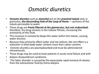 Osmotic diuretics
• Osmotic diuretics such as mannitol act on the proximal tubule and, in
particular, the descending limb of the Loop of Henle — portions of the
tubule permeable to water.
• These drugs are freely filtered at the glomerulus, but not reabsorbed;
therefore, the drug remains in the tubular filtrate, increasing the
osmolarity of this fluid.
• This increase in osmolarity keeps the water within the tubule, causing
water diuresis.
• Because they primarily affect water and not sodium, the net effect is a
reduction in total body water content more than cation content.
• Osmotic diuretics are poorlyabsorbed and must be administered
intravenously.
• These drugs may be used to treat patients in acute renal failure and with
• dialysis disequilibrium syndrome.
• The latter disorder is caused by the excessively rapid removal of solutes
from the extracellular fluid by hemo-dialysis.
 