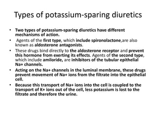 Types of potassium-sparing diuretics
• Two types of potassium-sparing diuretics have different
mechanisms of action.
• Agents of the first type, which include spironolactone,are also
known as aldosterone antagonists.
• These drugs bind directly to the aldosterone receptor and prevent
this hormone from exerting its effects. Agents of the second type,
which include amiloride, are inhibitors of the tubular epithelial
Na+ channels.
• Acting on the Na+ channels in the luminal membrane, these drugs
prevent movement of Na+ ions from the filtrate into the epithelial
cell.
• Because this transport of Na+ ions into the cell is coupled to the
transport of K+ ions out of the cell, less potassium is lost to the
filtrate and therefore the urine.
 