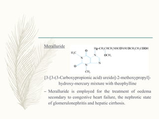 Meralluride
[3-[3-(3-Carboxypropionic acid) ureido]-2-methoxypropyl]-
hydroxy-mercury mixture with theophylline
– Meralluride is employed for the treatment of oedema
secondary to congestive heart failure, the nephrotic state
of glomerulonephritis and hepatic cirrhosis.
 