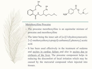 Merethoxylline Procaine
– The procaine merethoxylline is an equimolar mixture of
procaine and merethoxylline
– The latter being the inner salt of [o-[[3-(hydroxymercuri)-
2-(2-methoxyethoxy)-propyl]-carbamoyl] phenoxy] acetic
acid.
– It has been used effectively in the treatment of oedema
and ascites in cardiac failure and also in ascites due to
cirrhosis of the liver. The procaine component helps in
reducing the discomfort of local irritation which may be
caused by the mercurial compound when injected into
tissues.
 