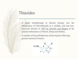 Thiazides
– A major breakthrough in diuretic therapy was the
introduction of Chlorothiazide as a reliable, oral and non-
mercurial diuretic in 1955 by Nouello and Spagne in the
research laboratories of Merck, Sharp and Dohme.
– A number of benzothiadiazines (I),having the following
general chemical formula :
 