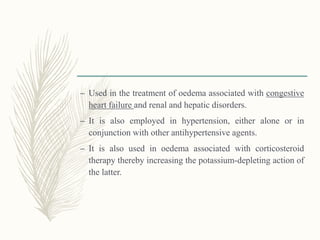 – Used in the treatment of oedema associated with congestive
heart failure and renal and hepatic disorders.
– It is also employed in hypertension, either alone or in
conjunction with other antihypertensive agents.
– It is also used in oedema associated with corticosteroid
therapy thereby increasing the potassium-depleting action of
the latter.
 