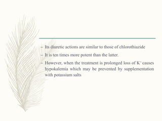 – Its diuretic actions are similar to those of chlorothiazide
– It is ten times more potent than the latter.
– However, when the treatment is prolonged loss of K+ causes
hypokalemia which may be prevented by supplementation
with potassium salts
 