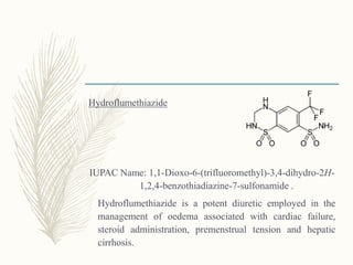 Hydroflumethiazide
IUPAC Name: 1,1-Dioxo-6-(trifluoromethyl)-3,4-dihydro-2H-
1,2,4-benzothiadiazine-7-sulfonamide .
Hydroflumethiazide is a potent diuretic employed in the
management of oedema associated with cardiac failure,
steroid administration, premenstrual tension and hepatic
cirrhosis.
 