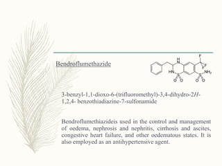 Bendroflumethazide
3-benzyl-1,1-dioxo-6-(trifluoromethyl)-3,4-dihydro-2H-
1,2,4- benzothiadiazine-7-sulfonamide
Bendroflumethiazideis used in the control and management
of oedema, nephrosis and nephritis, cirrhosis and ascites,
congestive heart failure, and other oedematous states. It is
also employed as an antihypertensive agent.
 