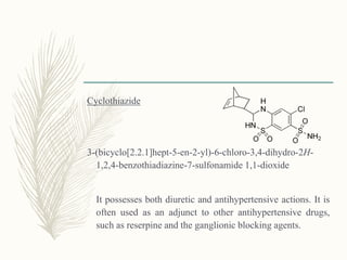 Cyclothiazide
3-(bicyclo[2.2.1]hept-5-en-2-yl)-6-chloro-3,4-dihydro-2H-
1,2,4-benzothiadiazine-7-sulfonamide 1,1-dioxide
It possesses both diuretic and antihypertensive actions. It is
often used as an adjunct to other antihypertensive drugs,
such as reserpine and the ganglionic blocking agents.
 