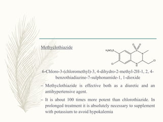Methyclothiazide
6-Chloro-3-(chloromethyl)-3, 4-dihydro-2-methyl-2H-1, 2, 4-
benzothiadiazine-7-sulphonamide-1, 1-dioxide
– Methyclothiazide is effective both as a diuretic and an
antihypertensive agent.
– It is about 100 times more potent than chlorothiazide. In
prolonged treatment it is absolutely necessary to supplement
with potassium to avoid hypokalemia
 