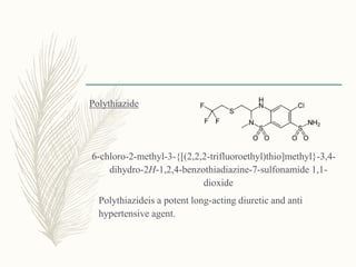 Polythiazide
6-chloro-2-methyl-3-{[(2,2,2-trifluoroethyl)thio]methyl}-3,4-
dihydro-2H-1,2,4-benzothiadiazine-7-sulfonamide 1,1-
dioxide
Polythiazideis a potent long-acting diuretic and anti
hypertensive agent.
 