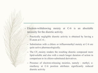 – Electron-withdrawing moiety at C-6 is an absoluble
necessity for the diuretic activity.
– Practically negligible diuretic activity is obtained by having a
H-atom at C-6 ;
– Substitution with a chloro or trifluoromethyl moiety at C-6 are
quite active pharmacologically.
– The CF3 moiety renders the resulting diuretic compound more
lipid-soluble and also with a much longer duration of action in
comparison to its chloro-substituted derivatives.
– Presence of electron-releasing moieties, namely : methyl, o-
rmethoxy at C-6 position attributes significantly reduced
diuretic activity
 