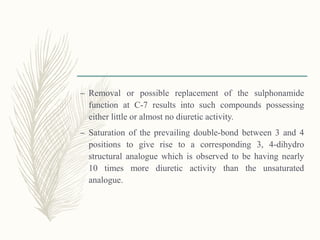 – Removal or possible replacement of the sulphonamide
function at C-7 results into such compounds possessing
either little or almost no diuretic activity.
– Saturation of the prevailing double-bond between 3 and 4
positions to give rise to a corresponding 3, 4-dihydro
structural analogue which is observed to be having nearly
10 times more diuretic activity than the unsaturated
analogue.
 