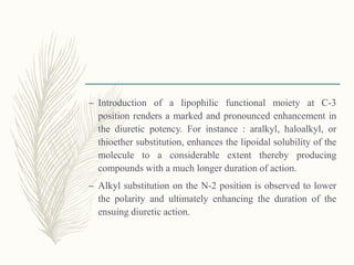 – Introduction of a lipophilic functional moiety at C-3
position renders a marked and pronounced enhancement in
the diuretic potency. For instance : aralkyl, haloalkyl, or
thioether substitution, enhances the lipoidal solubility of the
molecule to a considerable extent thereby producing
compounds with a much longer duration of action.
– Alkyl substitution on the N-2 position is observed to lower
the polarity and ultimately enhancing the duration of the
ensuing diuretic action.
 