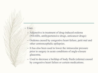 – Uses
– Adjunctive in treatment of drug-induced oedema
(NSAIDs, antihypertensive drugs, anticancer drugs)
– Oedema caused by congestive heart failure, petit mal and
other centrencephalic epilepsies.
– It has also been used to lower the intraocular pressure
prior to surgery in acute conditions of angle-closure
glaucoma.
– Used to decrease a buildup of body fluids (edema) caused
by congestive heart failure or certain medications.
 