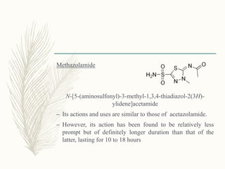 Methazolamide
N-[5-(aminosulfonyl)-3-methyl-1,3,4-thiadiazol-2(3H)-
ylidene]acetamide
– Its actions and uses are similar to those of acetazolamide.
– However, its action has been found to be relatively less
prompt but of definitely longer duration than that of the
latter, lasting for 10 to 18 hours
 