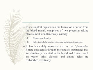 – In its simplest explanation the formation of urine from
the blood mainly comprises of two processes taking
place almost simultaneously, namely:
I. Glomerular filtration
II. Selective tubular reabsorption, and subsequent secretion.
– It has been duly observed that as the ‘glomerular
filtrate gets across through the tubules, substances that
are absolutely essential to the blood and tissues, such
as: water, salts, glucose, and amino acids are
reabsorbed eventually.
 