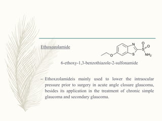 Ethoxozolamide
6-ethoxy-1,3-benzothiazole-2-sulfonamide
– Ethoxzolamideis mainly used to lower the intraocular
pressure prior to surgery in acute angle closure glaucoma,
besides its application in the treatment of chronic simple
glaucoma and secondary glaucoma.
 