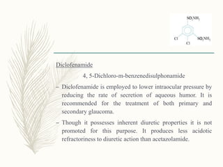 Diclofenamide
4, 5-Dichloro-m-benzenedisulphonamide
– Diclofenamide is employed to lower intraocular pressure by
reducing the rate of secretion of aqueous humor. It is
recommended for the treatment of both primary and
secondary glaucoma.
– Though it possesses inherent diuretic properties it is not
promoted for this purpose. It produces less acidotic
refractoriness to diuretic action than acetazolamide.
 