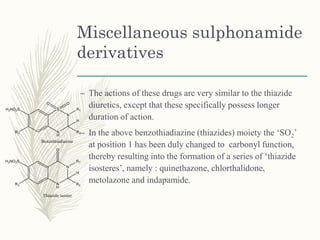 Miscellaneous sulphonamide
derivatives
– The actions of these drugs are very similar to the thiazide
diuretics, except that these specifically possess longer
duration of action.
– In the above benzothiadiazine (thiazides) moiety the ‘SO2’
at position 1 has been duly changed to carbonyl function,
thereby resulting into the formation of a series of ‘thiazide
isosteres’, namely : quinethazone, chlorthalidone,
metolazone and indapamide.
 
