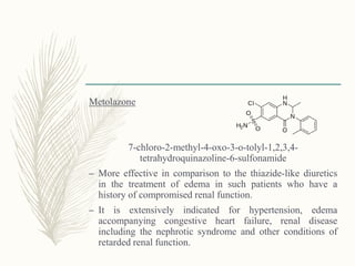 Metolazone
7-chloro-2-methyl-4-oxo-3-o-tolyl-1,2,3,4-
tetrahydroquinazoline-6-sulfonamide
– More effective in comparison to the thiazide-like diuretics
in the treatment of edema in such patients who have a
history of compromised renal function.
– It is extensively indicated for hypertension, edema
accompanying congestive heart failure, renal disease
including the nephrotic syndrome and other conditions of
retarded renal function.
 